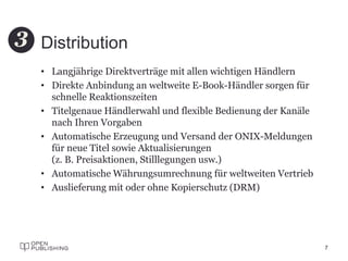 Distribution
• Langjährige Direktverträge mit allen wichtigen Händlern
• Direkte Anbindung an weltweite E-Book-Händler sorgen für
schnelle Reaktionszeiten
• Titelgenaue Händlerwahl und flexible Bedienung der Kanäle
nach Ihren Vorgaben
• Automatische Erzeugung und Versand der ONIX-Meldungen
für neue Titel sowie Aktualisierungen
(z. B. Preisaktionen, Stilllegungen usw.)
• Automatische Währungsumrechnung für weltweiten Vertrieb
• Auslieferung mit oder ohne Kopierschutz (DRM)
7
3
 