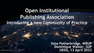 Open Institutional
Publishing Association
Introducing a new Community of Practice
Kate Petherbridge, WRUP
Dominique Walker, SUP
UKSG, 13 April 2023
Photo by NASA on Unsplash
 