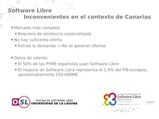 Software Libre
     Inconvenientes en el contexto de Canarias
 ●   Mercado más complejo
     ●   Requiere de asistencia especializada
 ●   No hay suficiente oferta
     ●   Retrae la demanda → No se generan ofertas

 ●   Datos de interés:
     ●   El 50% de las PYME españolas usan Software Libre
     ●   El negocio de Software Libre representa el 1,4% del PIB europeo,
         aproximadamente 250.000M€
 