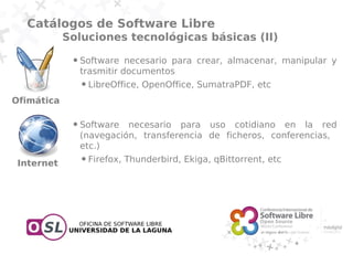 Catálogos de Software Libre
            Soluciones tecnológicas básicas (II)
             ●   Software necesario para crear, almacenar, manipular y
                 trasmitir documentos
                 ●   LibreOffice, OpenOffice, SumatraPDF, etc
Ofimática

             ●   Software necesario para uso cotidiano en la red
                 (navegación, transferencia de ficheros, conferencias,
                 etc.)
 Internet
                 ●   Firefox, Thunderbird, Ekiga, qBittorrent, etc
 