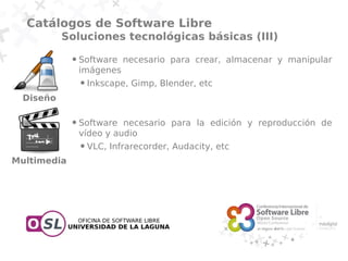 Catálogos de Software Libre
          Soluciones tecnológicas básicas (III)
             ●   Software necesario para crear, almacenar y manipular
                 imágenes
                 ●   Inkscape, Gimp, Blender, etc
 Diseño

             ●   Software necesario para la edición y reproducción de
                 vídeo y audio
                 ●   VLC, Infrarecorder, Audacity, etc
Multimedia
 