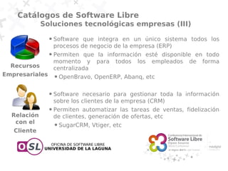 Catálogos de Software Libre
             Soluciones tecnológicas empresas (III)
                ●   Software que integra en un único sistema todos los
                    procesos de negocio de la empresa (ERP)
                ●   Permiten que la información esté disponible en todo
                    momento y para todos los empleados de forma
  Recursos          centralizada
Empresariales       ●   OpenBravo, OpenERP, Abanq, etc

                ●   Software necesario para gestionar toda la información
                    sobre los clientes de la empresa (CRM)
                ●   Permiten automatizar las tareas de ventas, fidelización
  Relación          de clientes, generación de ofertas, etc
   con el           ●   SugarCRM, Vtiger, etc
   Cliente
 