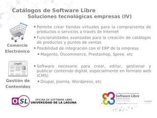 Catálogos de Software Libre
           Soluciones tecnológicas empresas (IV)
              ●   Permite crear tiendas virtuales para la compra/venta de
                  productos o servicios a través de Internet
              ●   Funcionalidades avanzadas para la creación de catálogos
                  de productos y puntos de ventas
Comercio
              ●   Posibilidad de integración con el ERP de la empresa
Electrónico
                  ●   Magento, Oscommerce, Prestashop, Spree, etc

              ●   Software necesario para crear, editar, gestionar y
                  publicar contenido digital, especialmente en formato web
                  (CMS)
Gestión de        ●   Drupal, Joomla, Wordpress, etc
Contenidos
 