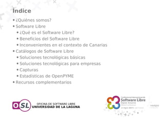 Índice
●   ¿Quiénes somos?
●   Software Libre
    ●   ¿Qué es el Software Libre?
    ●   Beneficios del Software Libre
    ●   Inconvenientes en el contexto de Canarias
●   Catálogos de Software Libre
    ●   Soluciones tecnológicas básicas
    ●   Soluciones tecnológicas para empresas
    ●   Capturas
    ●   Estadísticas de OpenPYME
●   Recursos complementarios
 