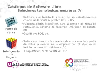 Catálogos de Software Libre
            Soluciones tecnológicas empresas (V)
               ●   Software que facilita la gestión de un establecimiento
                   comercial de venta al público (POS - TPV)
               ●   Funcionalidades específicas para la gestión de zonas de
                   restaurante, sistema de reservas, impresión de tickets,
 Punto de          etc
  Venta        ●   OpenBravo POS, etc

               ●   Software enfocado a la creación de conocimiento a partir
                   de datos existentes en la empresa con el objetivo de
                   facilitar la toma de decisiones (BI)
Inteligencia       ●   RapidMiner, Pentaho, KNIME, etc
     de
  Negocio
 