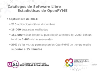 Catálogos de Software Libre
     Estadísticas de OpenPYME

●   Septiembre de 2011:
    ●   210 aplicaciones libres disponibles
    ●   18.000 descargas realizadas
    ●   163.000 visitas desde su publicación a finales del 2009, con un
        total de 5.400 visitas mensuales
    ●   30% de las visitas permanecen en OpenPYME un tiempo medio
        superior a 15 minutos
 