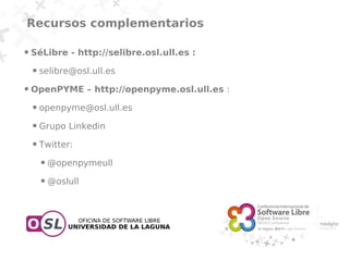 Recursos complementarios

●   SéLibre - http://selibre.osl.ull.es :
    ●   selibre@osl.ull.es
●   OpenPYME – http://openpyme.osl.ull.es :
    ●   openpyme@osl.ull.es
    ●   Grupo Linkedin
    ●   Twitter:
        ●   @openpymeull
        ●   @oslull
 