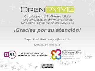 Catálogos de Software Libre
   Para Empresas: openpyme@osl.ull.es
  De propósito general: selibre@osl.ull.es


¡Gracias por su atención!
    Rayco Abad Martín – rayco@osl.ull.es

           Granada, enero de 2012
 