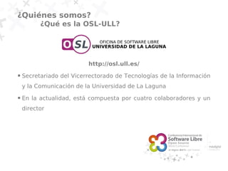 ¿Quiénes somos?
          ¿Qué es la OSL-ULL?




                          http://osl.ull.es/
●   Secretariado del Vicerrectorado de Tecnologías de la Información
    y la Comunicación de la Universidad de La Laguna
●   En la actualidad, está compuesta por cuatro colaboradores y un
    director
 