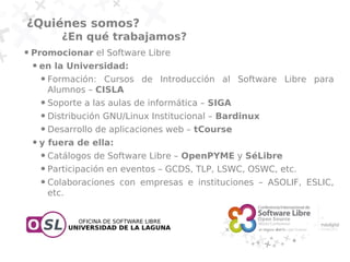 ¿Quiénes somos?
               ¿En qué trabajamos?
●   Promocionar el Software Libre
    ●   en la Universidad:
        ●   Formación: Cursos de Introducción al Software Libre para
            Alumnos – CISLA
        ●   Soporte a las aulas de informática – SIGA
        ●   Distribución GNU/Linux Institucional – Bardinux
        ●   Desarrollo de aplicaciones web – tCourse
    ●   y fuera de ella:
        ●   Catálogos de Software Libre – OpenPYME y SéLibre
        ●   Participación en eventos – GCDS, TLP, LSWC, OSWC, etc.
        ●   Colaboraciones con empresas e instituciones – ASOLIF, ESLIC,
            etc.
 