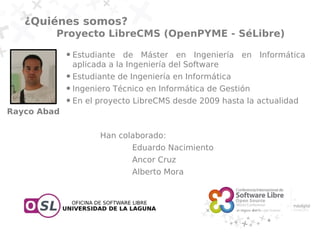 ¿Quiénes somos?
         Proyecto LibreCMS (OpenPYME - SéLibre)
             ●   Estudiante de Máster en Ingeniería en Informática
                 aplicada a la Ingeniería del Software
             ●   Estudiante de Ingeniería en Informática
             ●   Ingeniero Técnico en Informática de Gestión
             ●   En el proyecto LibreCMS desde 2009 hasta la actualidad
Rayco Abad

                       Han colaborado:
                               Eduardo Nacimiento
                               Ancor Cruz
                               Alberto Mora
 