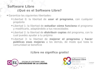 Software Libre
             ¿Qué es el Software Libre?
●   Garantiza las siguientes libertades:
      ●   Libertad 0: la libertad de usar el programa, con cualquier
          propósito
      ●   Libertad 1: la libertad de estudiar cómo funciona el programa
          y modificarlo, adaptándolo a tus necesidades
      ●   Libertad 2: la libertad de distribuir copias del programa, con lo
          cual puedes ayudar a tu prójimo
      ●   Libertad 3: la libertad de mejorar el programa y hacer
          públicas esas mejoras a los demás, de modo que toda la
          comunidad se beneficie


                        ¡Libre no significa gratis!
 