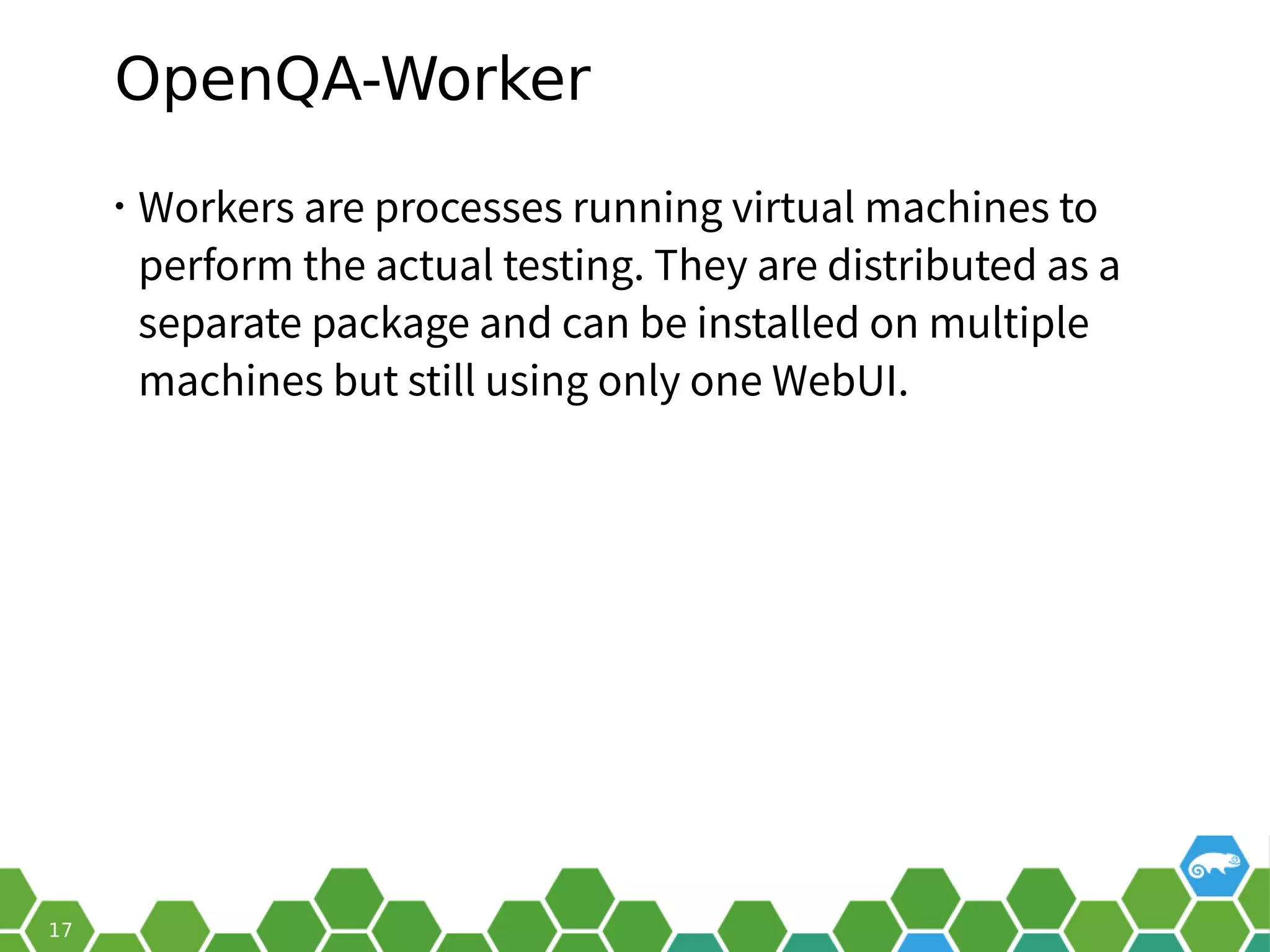 OpenQA-Worker
• Workers are processes running virtual machines to
perform the actual testing. They are distributed as a
separate package and can be installed on multiple
machines but still using only one WebUI.
 