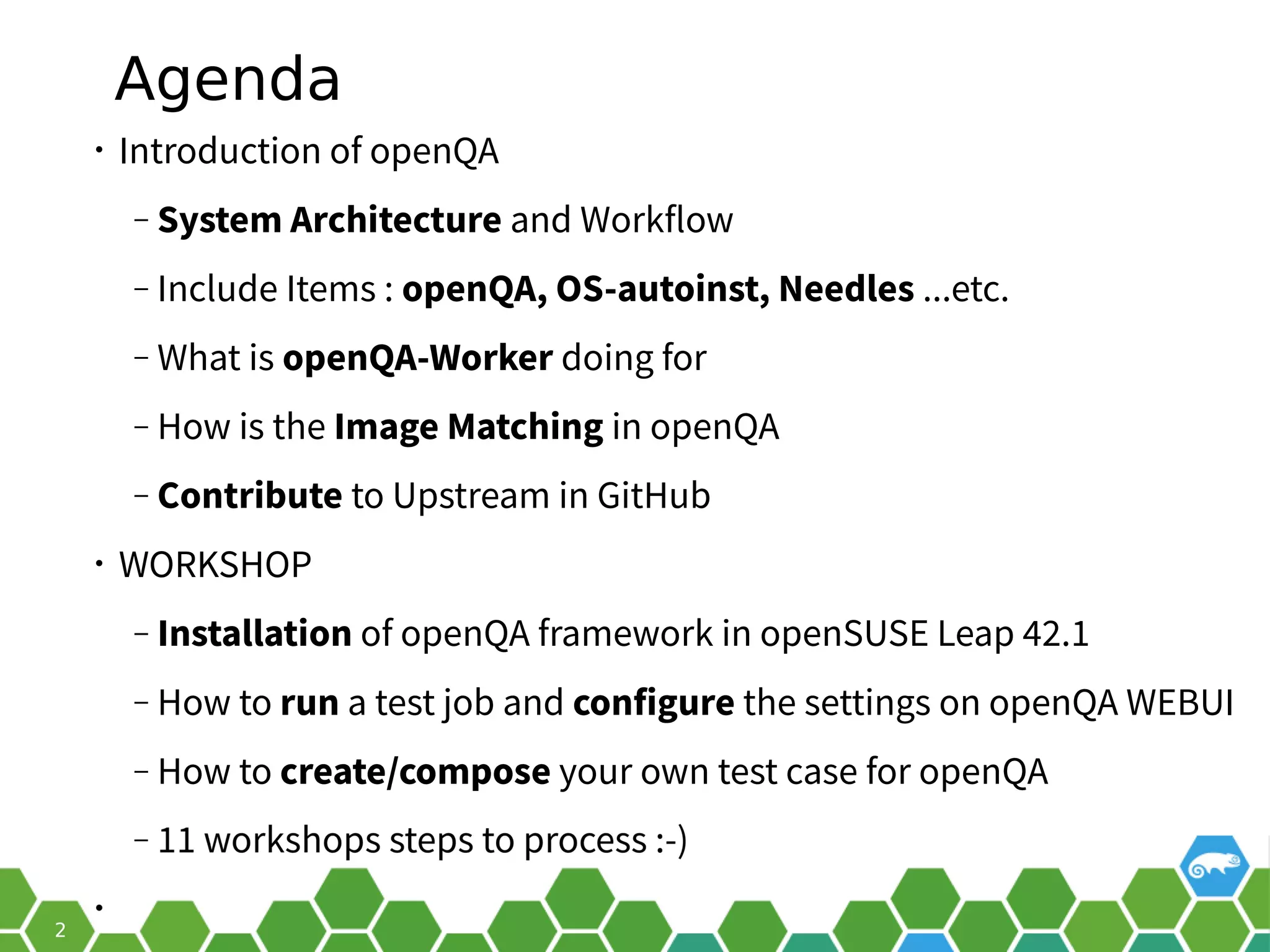 Agenda
• Introduction of openQA
‒ System Architecture and Workflow
‒ Include Items : openQA, OS-autoinst, Needles ...etc.
‒ What is openQA-Worker doing for
‒ How is the Image Matching in openQA
‒ Contribute to Upstream in GitHub
• WORKSHOP
‒ Installation of openQA framework in openSUSE Leap 42.1
‒ How to run a test job and configure the settings on openQA WEBUI
‒ How to create/compose your own test case for openQA
 