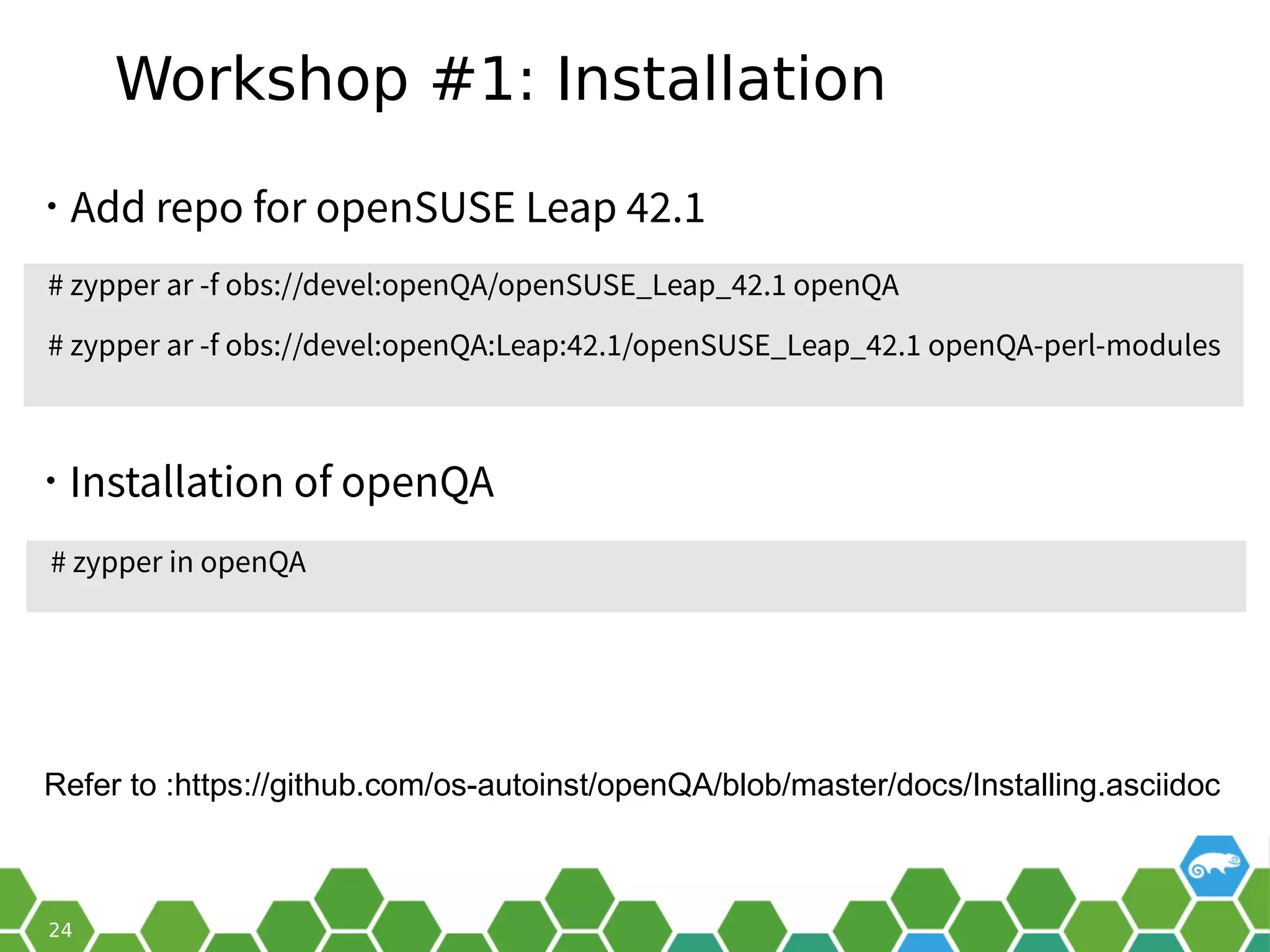 Workshop #1: Installation
• Add repo for openSUSE Leap 42.1
# zypper in openQA
• Installation of openQA
# zypper ar -f obs://devel:openQA/openSUSE_Leap_42.1 openQA
# zypper ar -f obs://devel:openQA:Leap:42.1/openSUSE_Leap_42.1 openQA-perl-modules
Refer to :https://github.com/os-autoinst/openQA/blob/master/docs/Installing.asciidoc
 