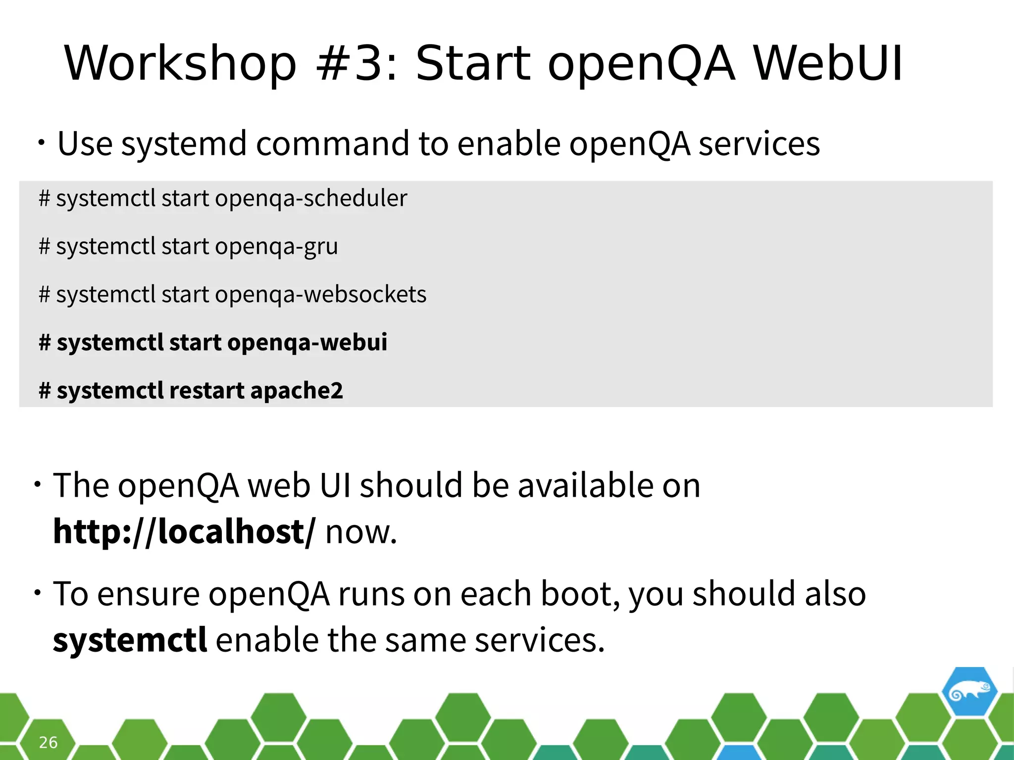 Workshop #3: Start openQA WebUI
• Use systemd command to enable openQA services
• The openQA web UI should be available on
http://localhost/ now.
• To ensure openQA runs on each boot, you should also
systemctl enable the same services.
# systemctl start openqa-scheduler
# systemctl start openqa-gru
# systemctl start openqa-websockets
# systemctl start openqa-webui
# systemctl restart apache2
 