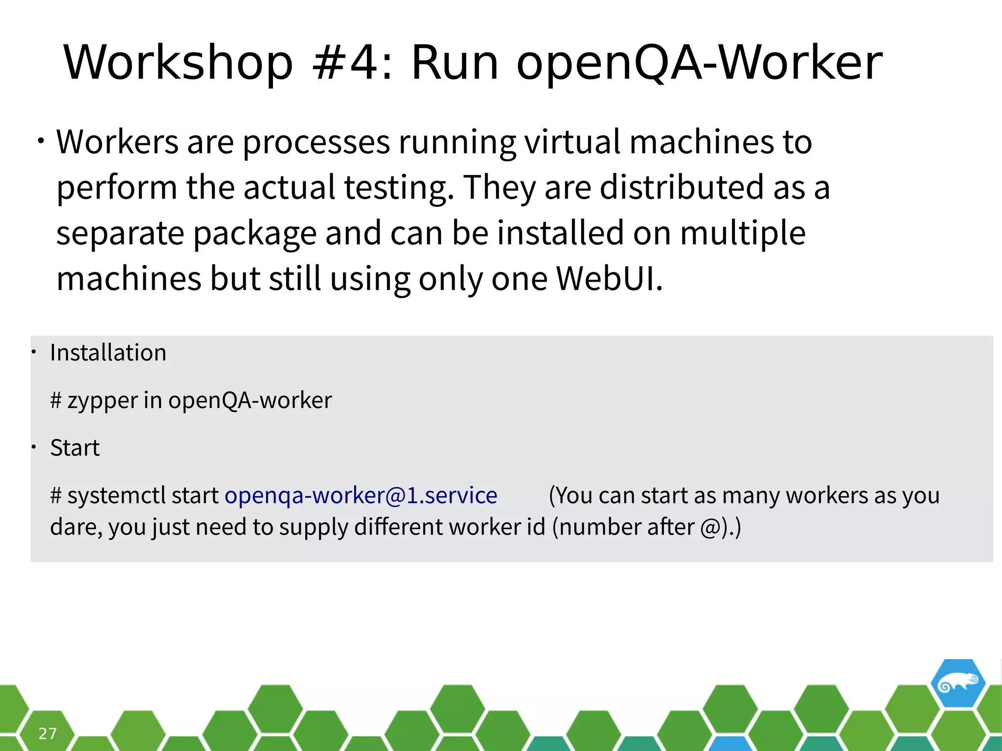Workshop #4: Run openQA-Worker
• Workers are processes running virtual machines to
perform the actual testing. They are distributed as a
separate package and can be installed on multiple
machines but still using only one WebUI.
• Installation
# zypper in openQA-worker
• Start
# systemctl start openqa-worker@1.service (You can start as many workers as you
dare, you just need to supply different worker id (number after @).)
 