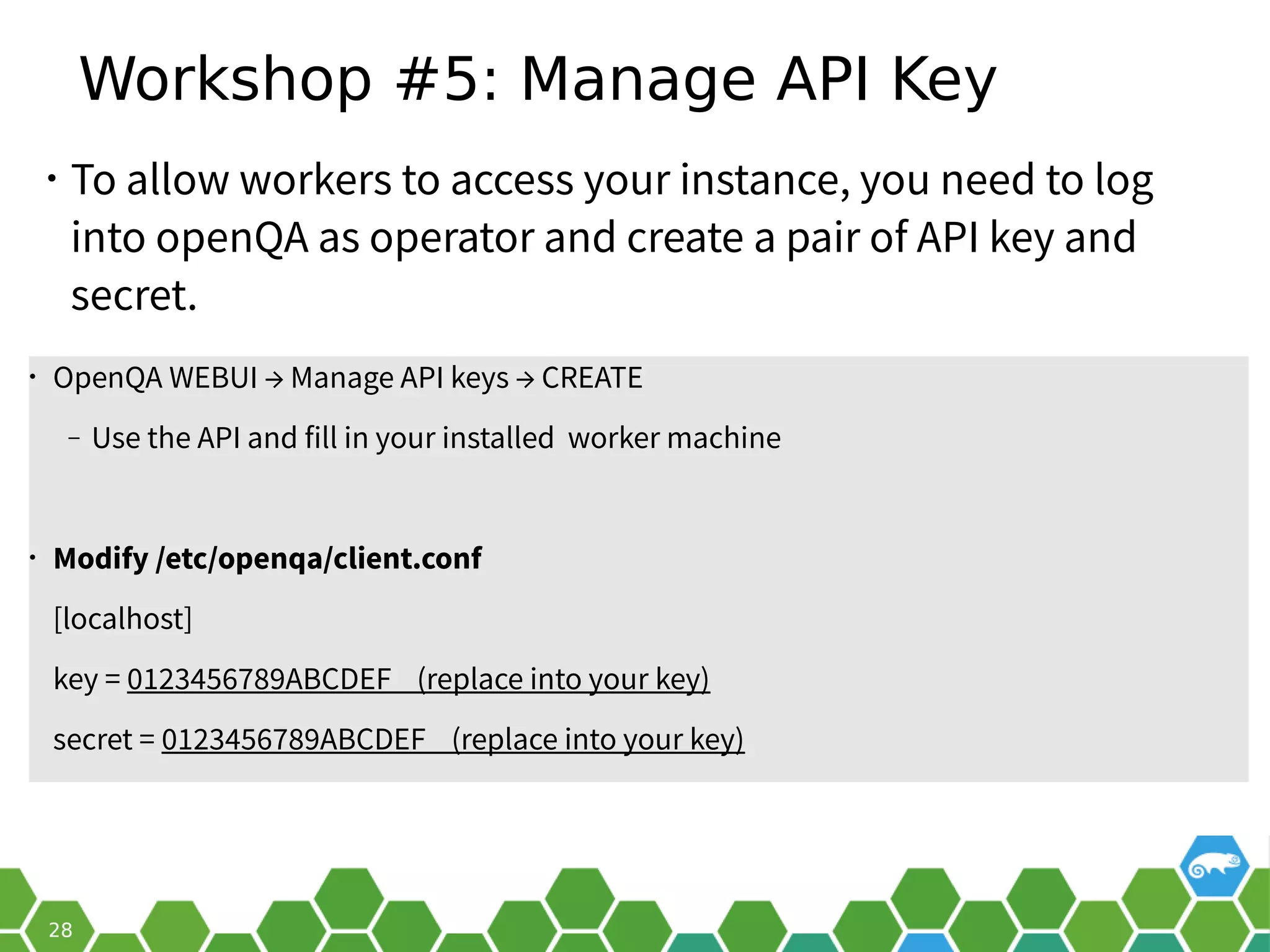 Workshop #5: Manage API Key
• To allow workers to access your instance, you need to log
into openQA as operator and create a pair of API key and
secret.
• OpenQA WEBUI → Manage API keys → CREATE
‒ Use the API and fill in your installed worker machine
• Modify /etc/openqa/client.conf
[localhost]
key = 0123456789ABCDEF (replace into your key)
secret = 0123456789ABCDEF (replace into your key)
 