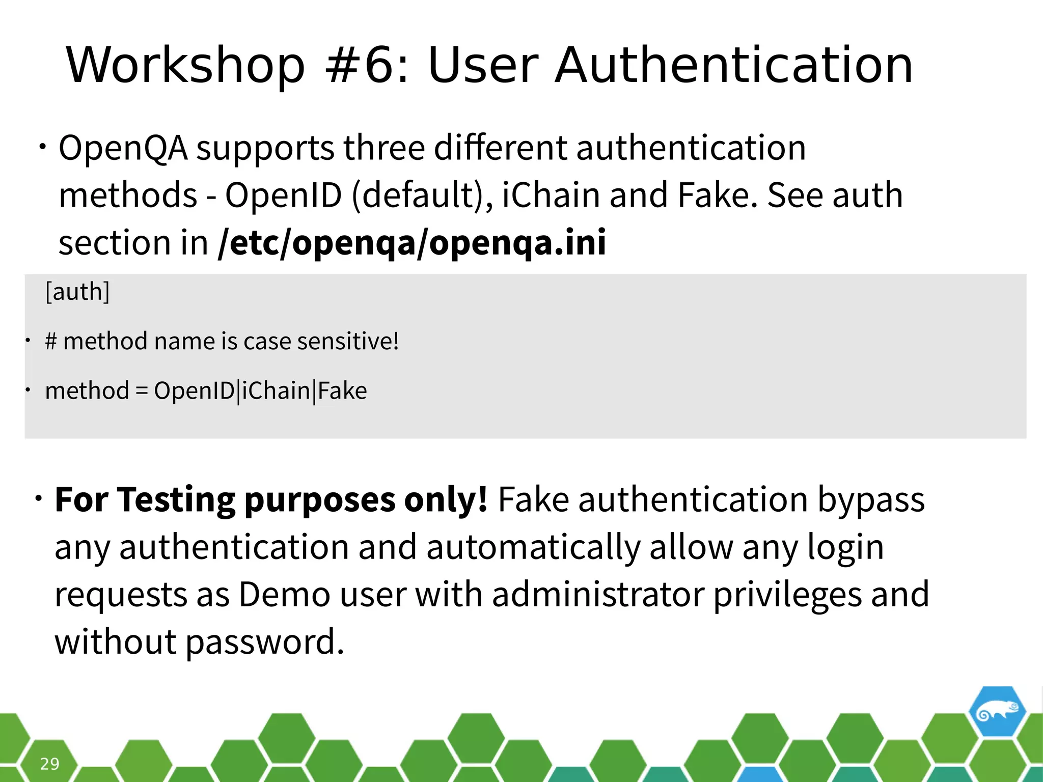 Workshop #6: User Authentication
• OpenQA supports three different authentication
methods - OpenID (default), iChain and Fake. See auth
section in /etc/openqa/openqa.ini
[auth]
• # method name is case sensitive!
• method = OpenID|iChain|Fake
• For Testing purposes only! Fake authentication bypass
any authentication and automatically allow any login
requests as Demo user with administrator privileges and
without password.
 