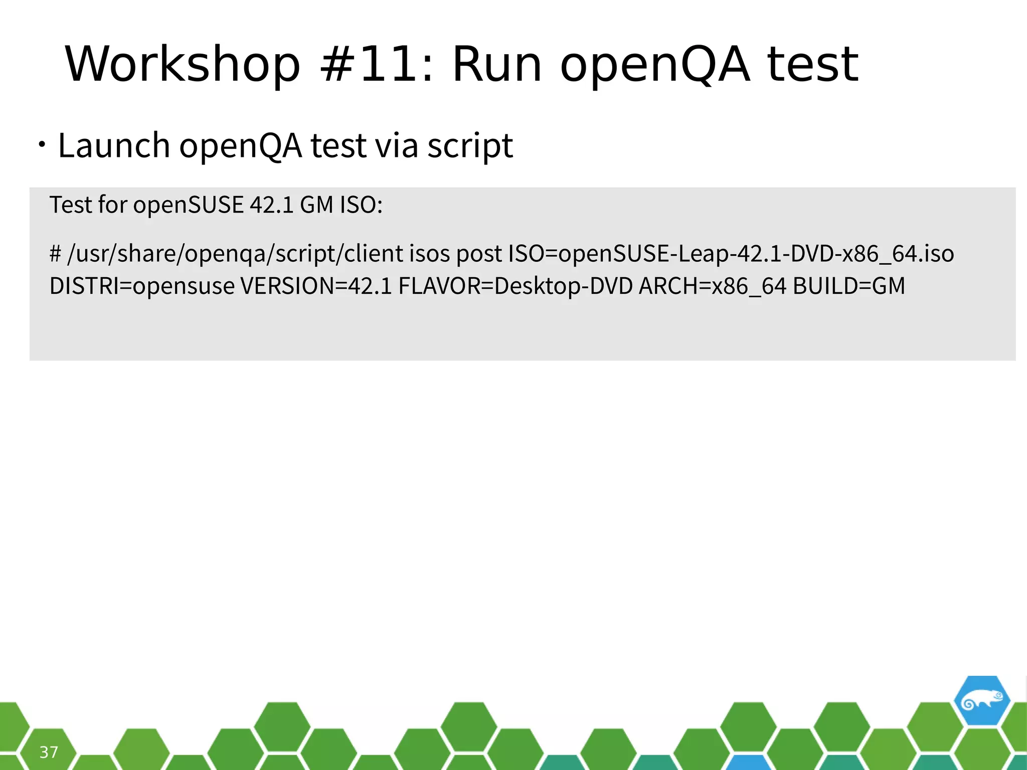 Workshop #11: Run openQA test
Test for openSUSE 42.1 GM ISO:
# /usr/share/openqa/script/client isos post ISO=openSUSE-Leap-42.1-DVD-x86_64.iso
DISTRI=opensuse VERSION=42.1 FLAVOR=Desktop-DVD ARCH=x86_64 BUILD=GM
• Launch openQA test via script
 