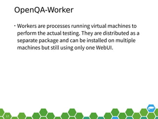 OpenQA-Worker
• Workers are processes running virtual machines to
perform the actual testing. They are distributed as a
separate package and can be installed on multiple
machines but still using only one WebUI.
 