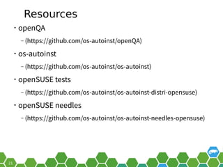 Resources
• openQA
‒ (https://github.com/os-autoinst/openQA)
• os-autoinst
‒ (https://github.com/os-autoinst/os-autoinst)
• openSUSE tests
‒ (https://github.com/os-autoinst/os-autoinst-distri-opensuse)
• openSUSE needles
‒ (https://github.com/os-autoinst/os-autoinst-needles-opensuse)
 