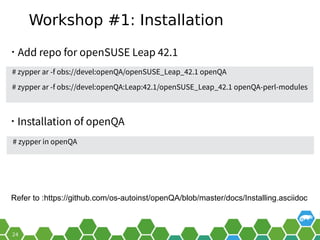Workshop #1: Installation
• Add repo for openSUSE Leap 42.1
# zypper in openQA
• Installation of openQA
# zypper ar -f obs://devel:openQA/openSUSE_Leap_42.1 openQA
# zypper ar -f obs://devel:openQA:Leap:42.1/openSUSE_Leap_42.1 openQA-perl-modules
Refer to :https://github.com/os-autoinst/openQA/blob/master/docs/Installing.asciidoc
 