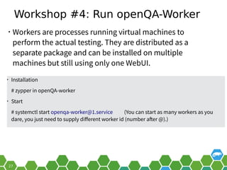 Workshop #4: Run openQA-Worker
• Workers are processes running virtual machines to
perform the actual testing. They are distributed as a
separate package and can be installed on multiple
machines but still using only one WebUI.
• Installation
# zypper in openQA-worker
• Start
# systemctl start openqa-worker@1.service (You can start as many workers as you
dare, you just need to supply different worker id (number after @).)
 