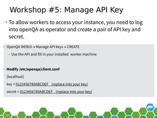 Workshop #5: Manage API Key
• To allow workers to access your instance, you need to log
into openQA as operator and create a pair of API key and
secret.
• OpenQA WEBUI → Manage API keys → CREATE
‒ Use the API and fill in your installed worker machine
• Modify /etc/openqa/client.conf
[localhost]
key = 0123456789ABCDEF (replace into your key)
secret = 0123456789ABCDEF (replace into your key)
 