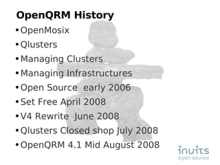 OpenQRM History OpenMosix Qlusters Managing Clusters Managing Infrastructures Open Source  early 2006 Set Free April 2008  V4 Rewrite  June 2008 Qlusters Closed shop July 2008 OpenQRM 4.1 Mid August 2008 