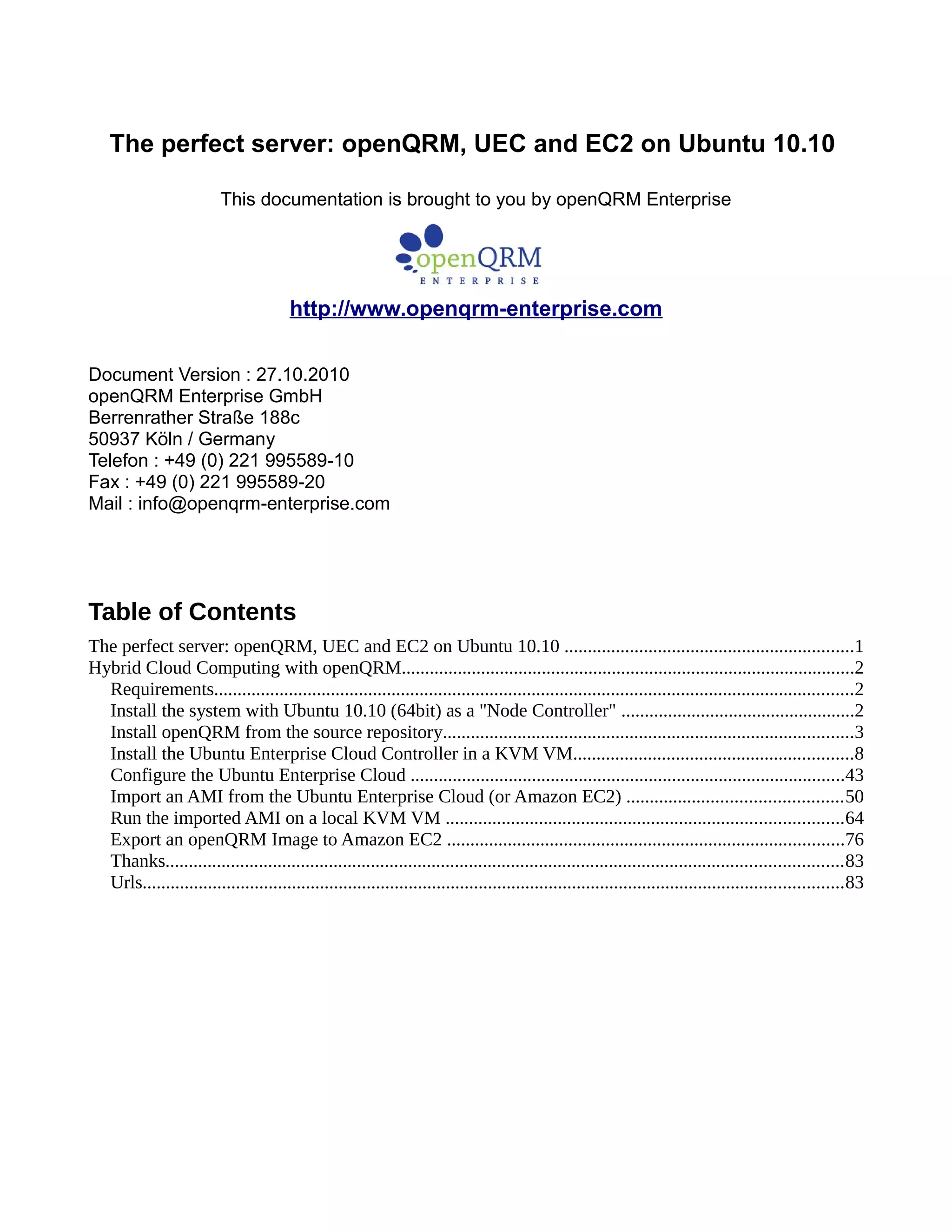 The perfect server: openQRM, UEC and EC2 on Ubuntu 10.10
This documentation is brought to you by openQRM Enterprise
http://www.openqrm-enterprise.com
Document Version : 27.10.2010
openQRM Enterprise GmbH
Berrenrather Straße 188c
50937 Köln / Germany
Telefon : +49 (0) 221 995589-10
Fax : +49 (0) 221 995589-20
Mail : info@openqrm-enterprise.com
Table of Contents
The perfect server: openQRM, UEC and EC2 on Ubuntu 10.10 ..............................................................1
Hybrid Cloud Computing with openQRM.................................................................................................2
Requirements.........................................................................................................................................2
Install the system with Ubuntu 10.10 (64bit) as a "Node Controller" ..................................................2
Install openQRM from the source repository........................................................................................3
Install the Ubuntu Enterprise Cloud Controller in a KVM VM............................................................8
Configure the Ubuntu Enterprise Cloud .............................................................................................43
Import an AMI from the Ubuntu Enterprise Cloud (or Amazon EC2) ..............................................50
Run the imported AMI on a local KVM VM .....................................................................................64
Export an openQRM Image to Amazon EC2 .....................................................................................76
Thanks.................................................................................................................................................83
Urls......................................................................................................................................................83
 