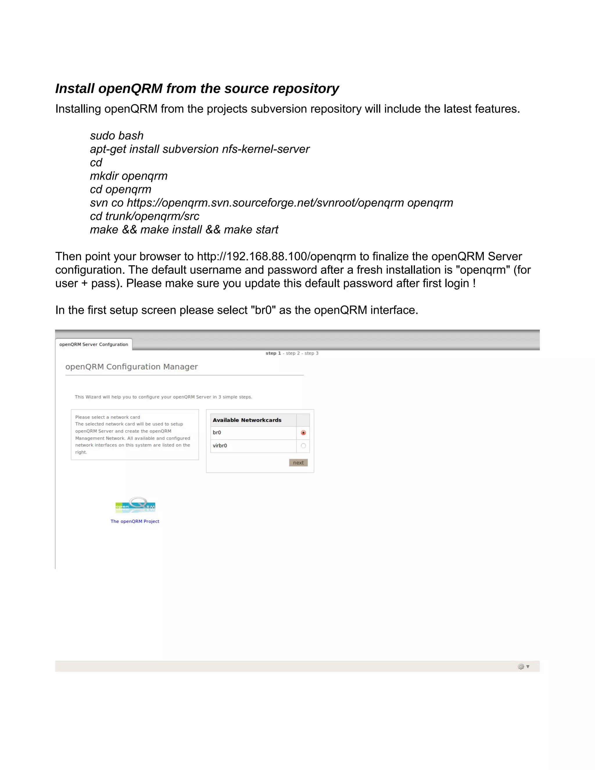 Install openQRM from the source repository
Installing openQRM from the projects subversion repository will include the latest features.
sudo bash
apt-get install subversion nfs-kernel-server
cd
mkdir openqrm
cd openqrm
svn co https://openqrm.svn.sourceforge.net/svnroot/openqrm openqrm
cd trunk/openqrm/src
make && make install && make start
Then point your browser to http://192.168.88.100/openqrm to finalize the openQRM Server
configuration. The default username and password after a fresh installation is "openqrm" (for
user + pass). Please make sure you update this default password after first login !
In the first setup screen please select "br0" as the openQRM interface.
 