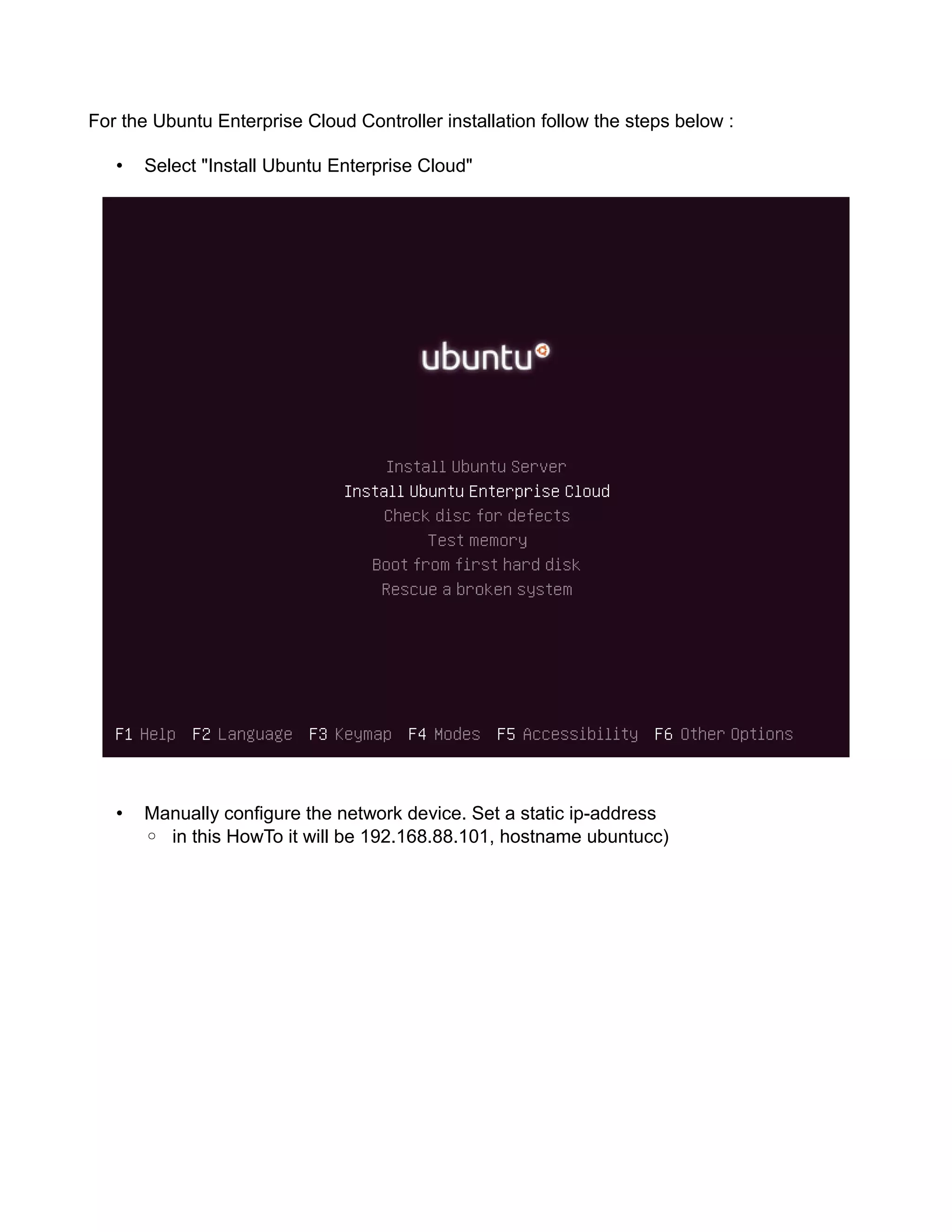 For the Ubuntu Enterprise Cloud Controller installation follow the steps below :
• Select "Install Ubuntu Enterprise Cloud"
• Manually configure the network device. Set a static ip-address
◦ in this HowTo it will be 192.168.88.101, hostname ubuntucc)
 