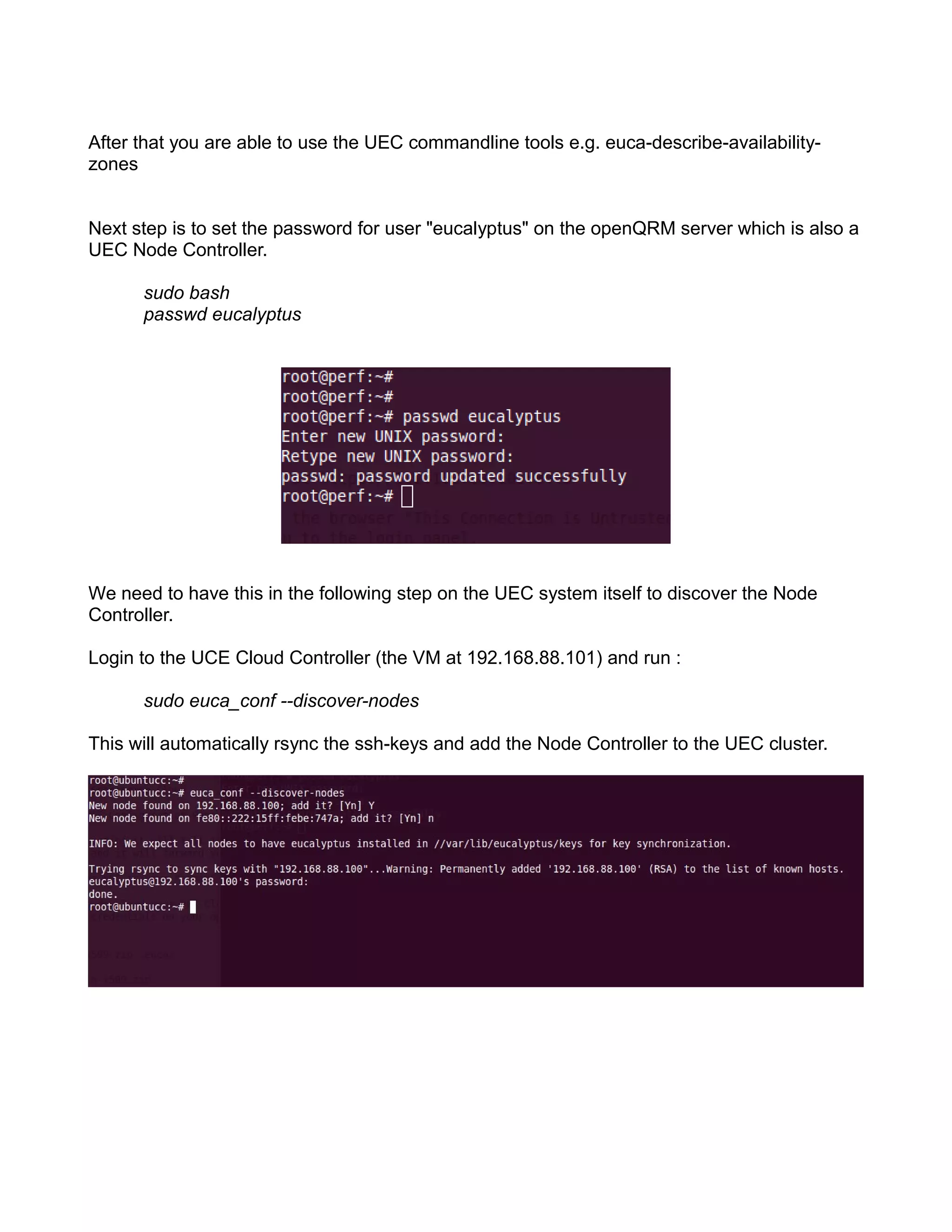 After that you are able to use the UEC commandline tools e.g. euca-describe-availability-
zones
Next step is to set the password for user "eucalyptus" on the openQRM server which is also a
UEC Node Controller.
sudo bash
passwd eucalyptus
We need to have this in the following step on the UEC system itself to discover the Node
Controller.
Login to the UCE Cloud Controller (the VM at 192.168.88.101) and run :
sudo euca_conf --discover-nodes
This will automatically rsync the ssh-keys and add the Node Controller to the UEC cluster.
 