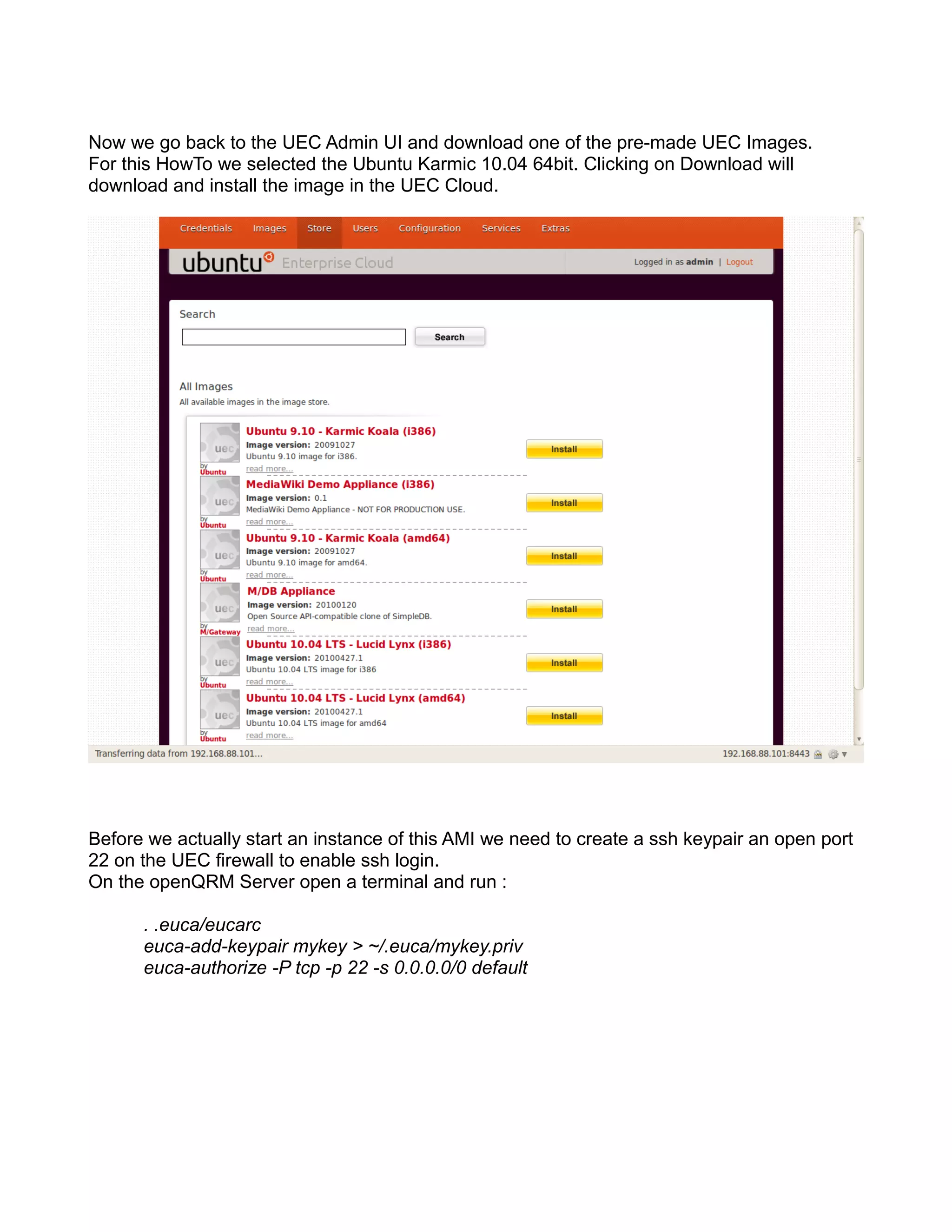 Now we go back to the UEC Admin UI and download one of the pre-made UEC Images.
For this HowTo we selected the Ubuntu Karmic 10.04 64bit. Clicking on Download will
download and install the image in the UEC Cloud.
Before we actually start an instance of this AMI we need to create a ssh keypair an open port
22 on the UEC firewall to enable ssh login.
On the openQRM Server open a terminal and run :
. .euca/eucarc
euca-add-keypair mykey > ~/.euca/mykey.priv
euca-authorize -P tcp -p 22 -s 0.0.0.0/0 default
 