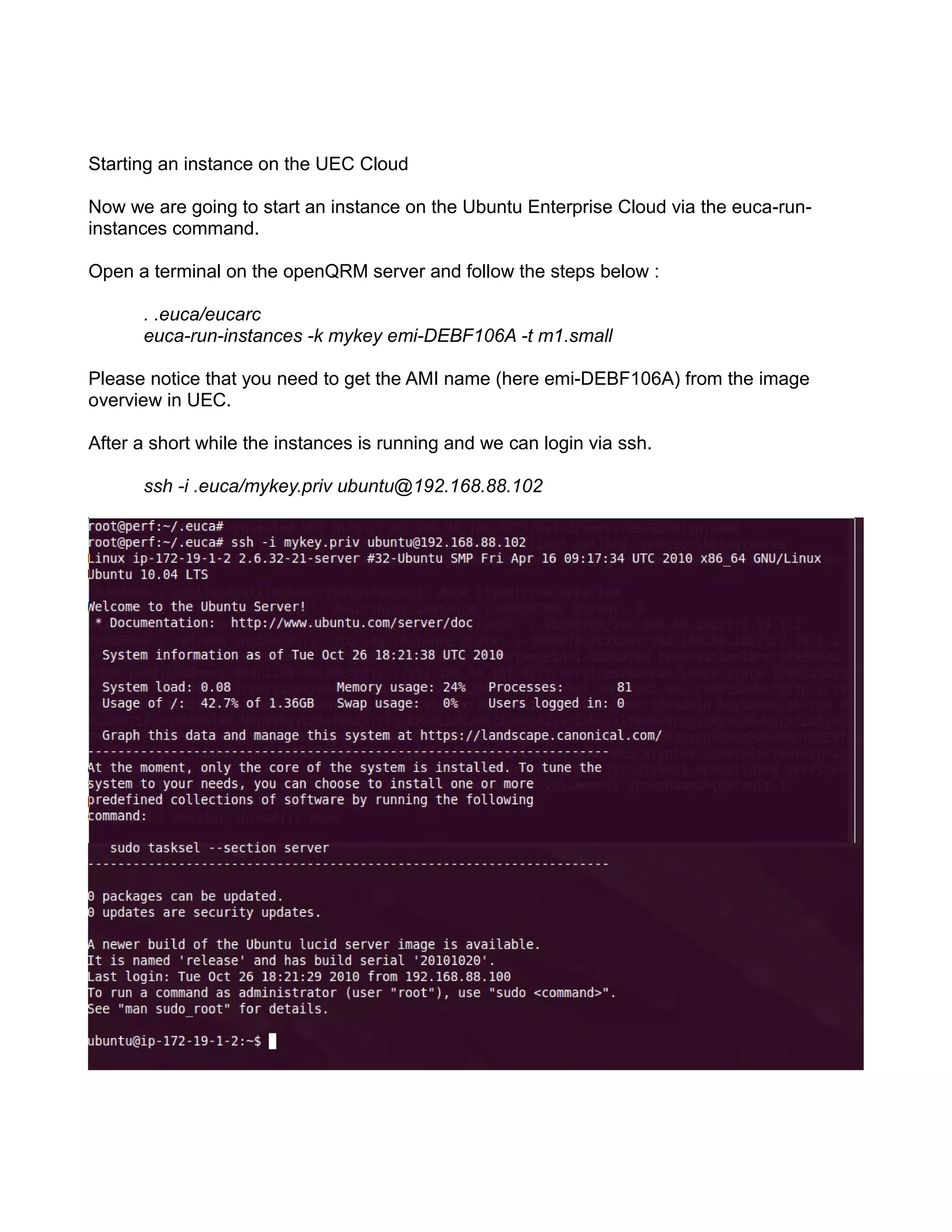 Starting an instance on the UEC Cloud
Now we are going to start an instance on the Ubuntu Enterprise Cloud via the euca-run-
instances command.
Open a terminal on the openQRM server and follow the steps below :
. .euca/eucarc
euca-run-instances -k mykey emi-DEBF106A -t m1.small
Please notice that you need to get the AMI name (here emi-DEBF106A) from the image
overview in UEC.
After a short while the instances is running and we can login via ssh.
ssh -i .euca/mykey.priv ubuntu@192.168.88.102
 