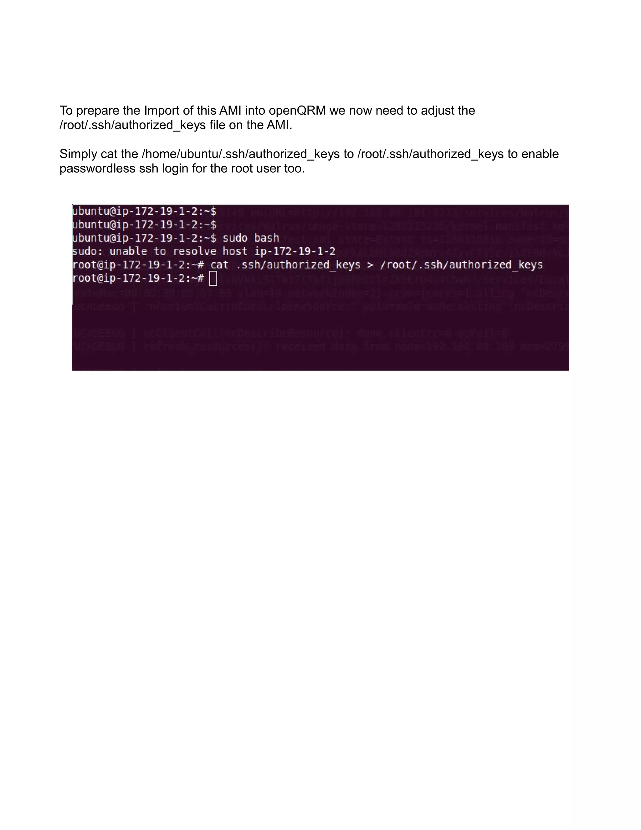 To prepare the Import of this AMI into openQRM we now need to adjust the
/root/.ssh/authorized_keys file on the AMI.
Simply cat the /home/ubuntu/.ssh/authorized_keys to /root/.ssh/authorized_keys to enable
passwordless ssh login for the root user too.
 
