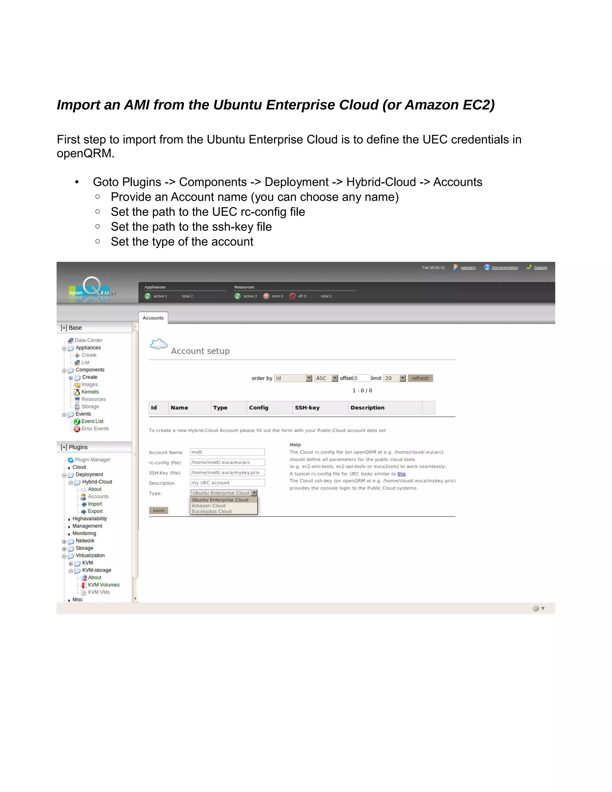 Import an AMI from the Ubuntu Enterprise Cloud (or Amazon EC2)
First step to import from the Ubuntu Enterprise Cloud is to define the UEC credentials in
openQRM.
• Goto Plugins -> Components -> Deployment -> Hybrid-Cloud -> Accounts
◦ Provide an Account name (you can choose any name)
◦ Set the path to the UEC rc-config file
◦ Set the path to the ssh-key file
◦ Set the type of the account
 