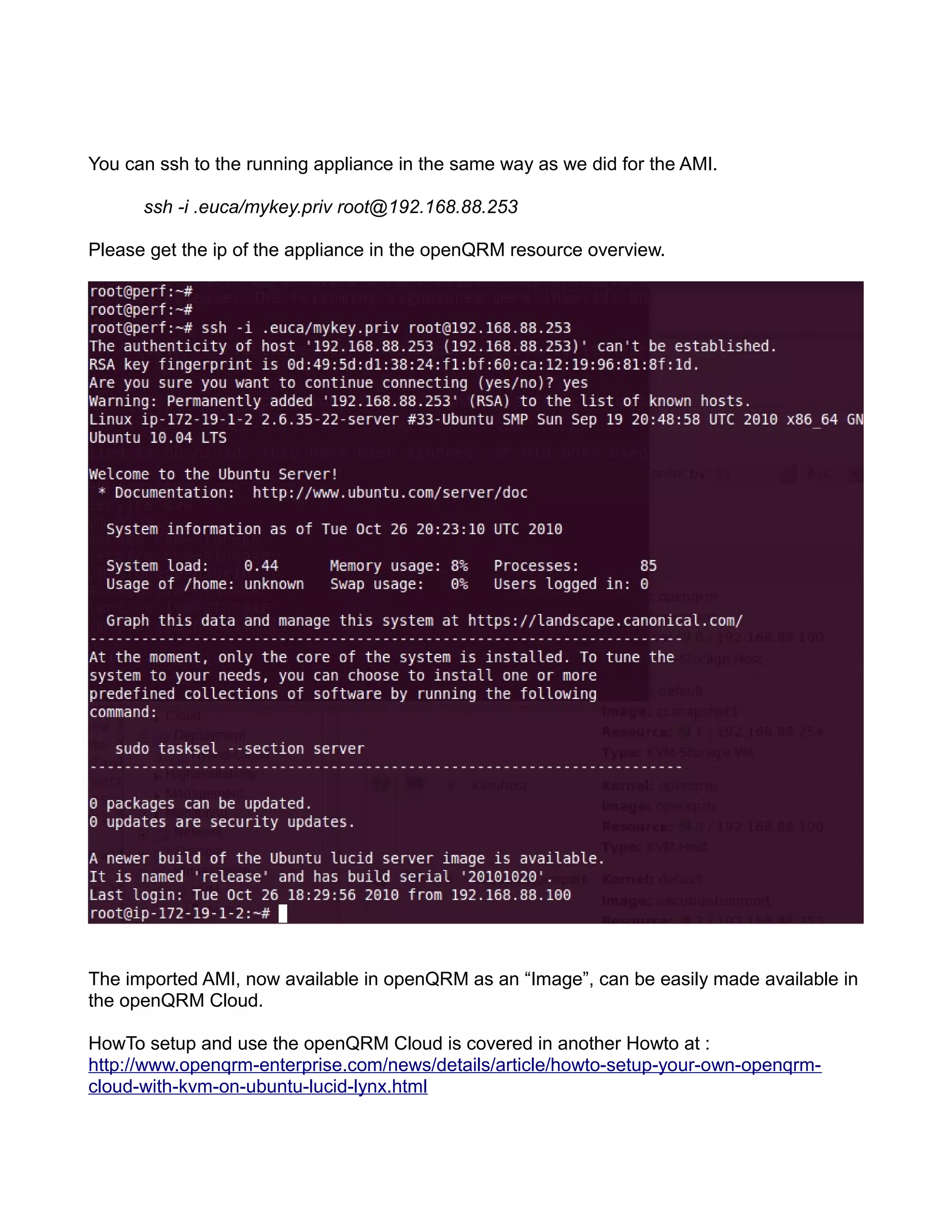 You can ssh to the running appliance in the same way as we did for the AMI.
ssh -i .euca/mykey.priv root@192.168.88.253
Please get the ip of the appliance in the openQRM resource overview.
The imported AMI, now available in openQRM as an “Image”, can be easily made available in
the openQRM Cloud.
HowTo setup and use the openQRM Cloud is covered in another Howto at :
http://www.openqrm-enterprise.com/news/details/article/howto-setup-your-own-openqrm-
cloud-with-kvm-on-ubuntu-lucid-lynx.html
 
