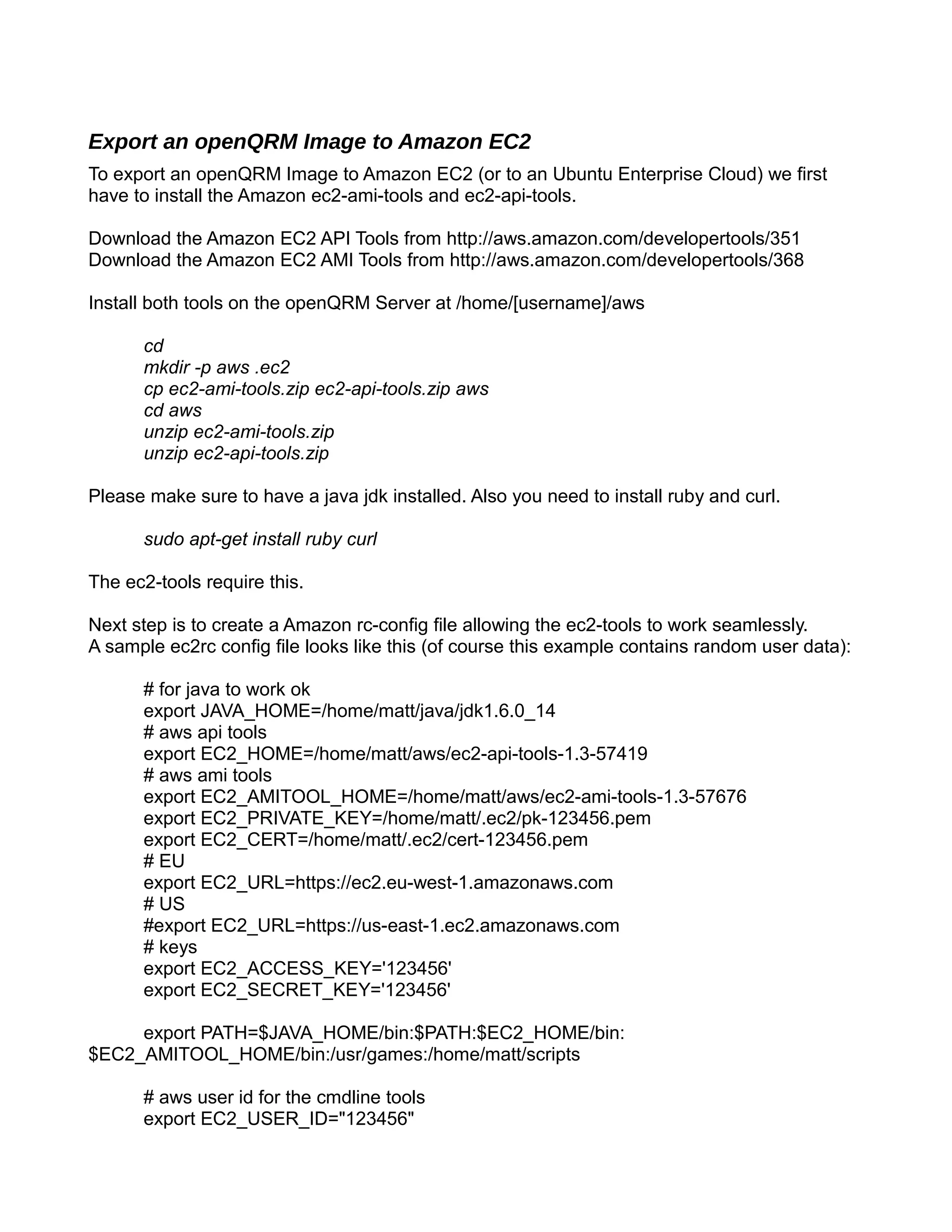 Export an openQRM Image to Amazon EC2
To export an openQRM Image to Amazon EC2 (or to an Ubuntu Enterprise Cloud) we first
have to install the Amazon ec2-ami-tools and ec2-api-tools.
Download the Amazon EC2 API Tools from http://aws.amazon.com/developertools/351
Download the Amazon EC2 AMI Tools from http://aws.amazon.com/developertools/368
Install both tools on the openQRM Server at /home/[username]/aws
cd
mkdir -p aws .ec2
cp ec2-ami-tools.zip ec2-api-tools.zip aws
cd aws
unzip ec2-ami-tools.zip
unzip ec2-api-tools.zip
Please make sure to have a java jdk installed. Also you need to install ruby and curl.
sudo apt-get install ruby curl
The ec2-tools require this.
Next step is to create a Amazon rc-config file allowing the ec2-tools to work seamlessly.
A sample ec2rc config file looks like this (of course this example contains random user data):
# for java to work ok
export JAVA_HOME=/home/matt/java/jdk1.6.0_14
# aws api tools
export EC2_HOME=/home/matt/aws/ec2-api-tools-1.3-57419
# aws ami tools
export EC2_AMITOOL_HOME=/home/matt/aws/ec2-ami-tools-1.3-57676
export EC2_PRIVATE_KEY=/home/matt/.ec2/pk-123456.pem
export EC2_CERT=/home/matt/.ec2/cert-123456.pem
# EU
export EC2_URL=https://ec2.eu-west-1.amazonaws.com
# US
#export EC2_URL=https://us-east-1.ec2.amazonaws.com
# keys
export EC2_ACCESS_KEY='123456'
export EC2_SECRET_KEY='123456'
export PATH=$JAVA_HOME/bin:$PATH:$EC2_HOME/bin:
$EC2_AMITOOL_HOME/bin:/usr/games:/home/matt/scripts
# aws user id for the cmdline tools
export EC2_USER_ID="123456"
 