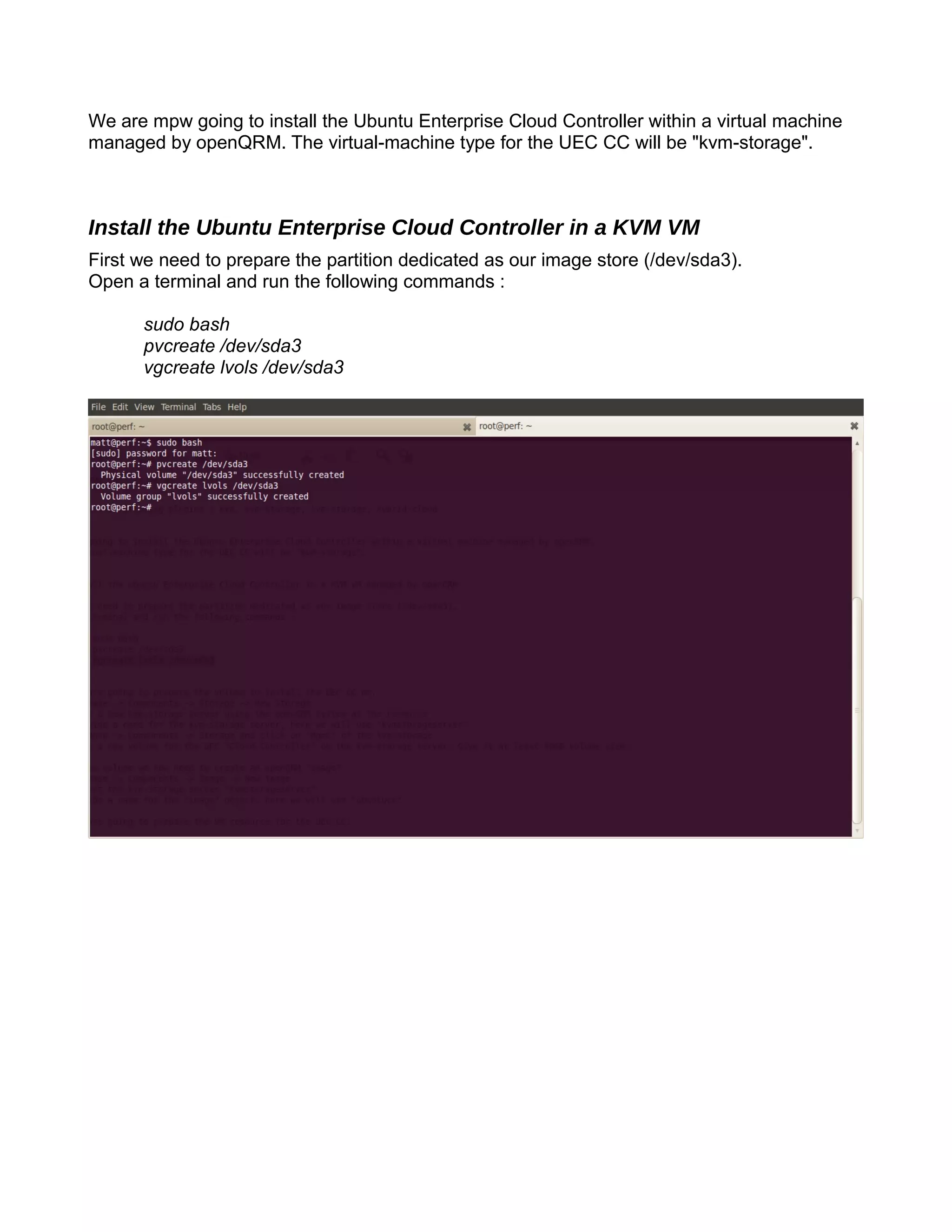 We are mpw going to install the Ubuntu Enterprise Cloud Controller within a virtual machine
managed by openQRM. The virtual-machine type for the UEC CC will be "kvm-storage".
Install the Ubuntu Enterprise Cloud Controller in a KVM VM
First we need to prepare the partition dedicated as our image store (/dev/sda3).
Open a terminal and run the following commands :
sudo bash
pvcreate /dev/sda3
vgcreate lvols /dev/sda3
 
