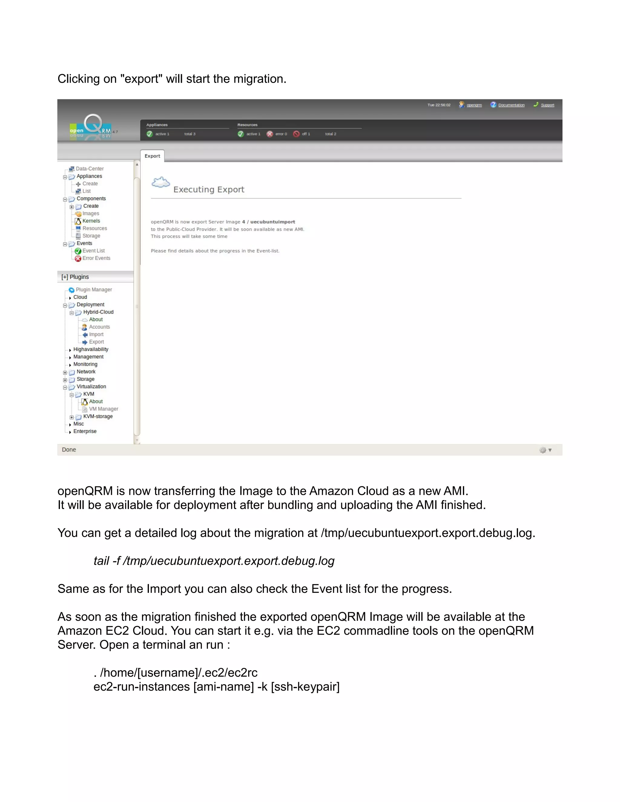 Clicking on "export" will start the migration.
openQRM is now transferring the Image to the Amazon Cloud as a new AMI.
It will be available for deployment after bundling and uploading the AMI finished.
You can get a detailed log about the migration at /tmp/uecubuntuexport.export.debug.log.
tail -f /tmp/uecubuntuexport.export.debug.log
Same as for the Import you can also check the Event list for the progress.
As soon as the migration finished the exported openQRM Image will be available at the
Amazon EC2 Cloud. You can start it e.g. via the EC2 commadline tools on the openQRM
Server. Open a terminal an run :
. /home/[username]/.ec2/ec2rc
ec2-run-instances [ami-name] -k [ssh-keypair]
 