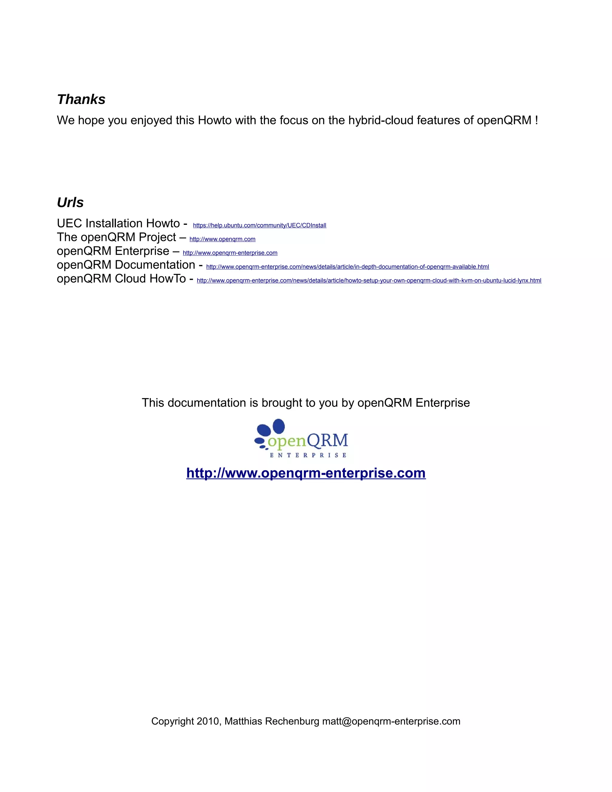 Thanks
We hope you enjoyed this Howto with the focus on the hybrid-cloud features of openQRM !
Urls
UEC Installation Howto - https://help.ubuntu.com/community/UEC/CDInstall
The openQRM Project – http://www.openqrm.com
openQRM Enterprise – http://www.openqrm-enterprise.com
openQRM Documentation - http://www.openqrm-enterprise.com/news/details/article/in-depth-documentation-of-openqrm-available.html
openQRM Cloud HowTo - http://www.openqrm-enterprise.com/news/details/article/howto-setup-your-own-openqrm-cloud-with-kvm-on-ubuntu-lucid-lynx.html
This documentation is brought to you by openQRM Enterprise
http://www.openqrm-enterprise.com
Copyright 2010, Matthias Rechenburg matt@openqrm-enterprise.com
 
