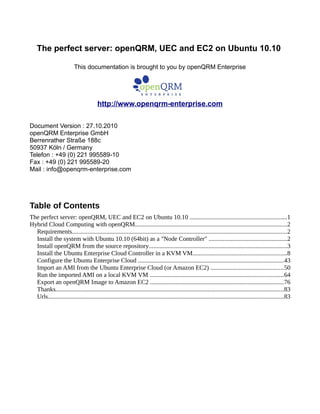 The perfect server: openQRM, UEC and EC2 on Ubuntu 10.10
This documentation is brought to you by openQRM Enterprise
http://www.openqrm-enterprise.com
Document Version : 27.10.2010
openQRM Enterprise GmbH
Berrenrather Straße 188c
50937 Köln / Germany
Telefon : +49 (0) 221 995589-10
Fax : +49 (0) 221 995589-20
Mail : info@openqrm-enterprise.com
Table of Contents
The perfect server: openQRM, UEC and EC2 on Ubuntu 10.10 ..............................................................1
Hybrid Cloud Computing with openQRM.................................................................................................2
Requirements.........................................................................................................................................2
Install the system with Ubuntu 10.10 (64bit) as a "Node Controller" ..................................................2
Install openQRM from the source repository........................................................................................3
Install the Ubuntu Enterprise Cloud Controller in a KVM VM............................................................8
Configure the Ubuntu Enterprise Cloud .............................................................................................43
Import an AMI from the Ubuntu Enterprise Cloud (or Amazon EC2) ..............................................50
Run the imported AMI on a local KVM VM .....................................................................................64
Export an openQRM Image to Amazon EC2 .....................................................................................76
Thanks.................................................................................................................................................83
Urls......................................................................................................................................................83
 