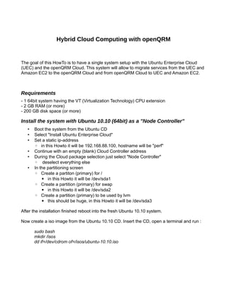 Hybrid Cloud Computing with openQRM
The goal of this HowTo is to have a single system setup with the Ubuntu Enterprise Cloud
(UEC) and the openQRM Cloud. This system will allow to migrate services from the UEC and
Amazon EC2 to the openQRM Cloud and from openQRM Cloud to UEC and Amazon EC2.
Requirements
- 1 64bit system having the VT (Virtualization Technology) CPU extension
- 2 GB RAM (or more)
- 200 GB disk space (or more)
Install the system with Ubuntu 10.10 (64bit) as a "Node Controller"
• Boot the system from the Ubuntu CD
• Select "Install Ubuntu Enterprise Cloud"
• Set a static ip-address
◦ in this Howto it will be 192.168.88.100, hostname will be "perf"
• Continue with an empty (blank) Cloud Controller address
• During the Cloud package selection just select "Node Controller"
◦ deselect everything else
• In the partitioning screen
◦ Create a partiton (primary) for /
▪ in this Howto it will be /dev/sda1
◦ Create a partition (primary) for swap
▪ in this Howto it will be /dev/sda2
◦ Create a partition (primary) to be used by lvm
▪ this should be huge, in this Howto it will be /dev/sda3
After the installation finished reboot into the fresh Ubuntu 10.10 system.
Now create a iso image from the Ubuntu 10.10 CD. Insert the CD, open a terminal and run :
sudo bash
mkdir /isos
dd if=/dev/cdrom of=/isos/ubuntu-10.10.iso
 