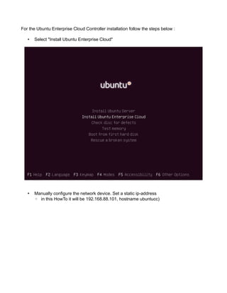 For the Ubuntu Enterprise Cloud Controller installation follow the steps below :
• Select "Install Ubuntu Enterprise Cloud"
• Manually configure the network device. Set a static ip-address
◦ in this HowTo it will be 192.168.88.101, hostname ubuntucc)
 