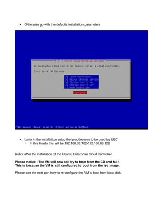 • Otherwise go with the defaults installation parameters
• Later in the installation setup the ip-addresses to be used by UEC
◦ In this Howto this will be 192.168.88.102-192.168.88.122
Rebot after the installation of the Ubuntu Enterprise Cloud Controller.
Please notice : The VM will now still try to boot from the CD and fail !
This is because the VM is still configured to boot from the iso image.
Please see the next part how to re-configure the VM to boot from local disk.
 