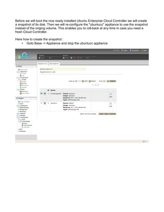 Before we will boot the now ready installed Ubuntu Enterprise Cloud Controller we will create
a snapshot of its disk. Then we will re-configure the "ubuntucc" appliance to use the snapshot
instead of the origing volume. This enables you to roll-back at any time in case you need a
fresh Cloud Controller.
Here how to create the snapshot :
• Goto Base -> Appliance and stop the ubuntucc appliance
 