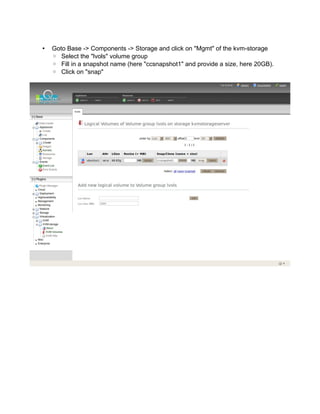 • Goto Base -> Components -> Storage and click on "Mgmt" of the kvm-storage
◦ Select the "lvols" volume group
◦ Fill in a snapshot name (here "ccsnapshot1" and provide a size, here 20GB).
◦ Click on "snap"
 