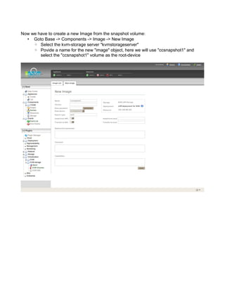 Now we have to create a new Image from the snapshot volume:
• Goto Base -> Components -> Image -> New Image
◦ Select the kvm-storage server "kvmstorageserver"
◦ Povide a name for the new "image" object, here we will use "ccsnapshot1" and
select the "ccsnapshot1" volume as the root-device
 